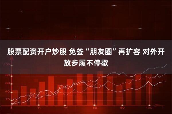 股票配资开户炒股 免签“朋友圈”再扩容 对外开放步履不停歇
