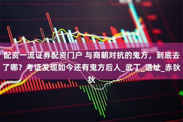 配资一流证券配资门户 与商朝对抗的鬼方，到底去了哪？考证发现如今还有鬼方后人_武丁_遗址_赤狄