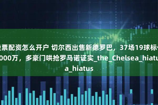 股票配资怎么开户 切尔西出售新德罗巴，37场19球标价7000万，多豪门哄抢罗马诺证实_the_Chelsea_hiatus