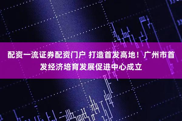 配资一流证券配资门户 打造首发高地！广州市首发经济培育发展促进中心成立