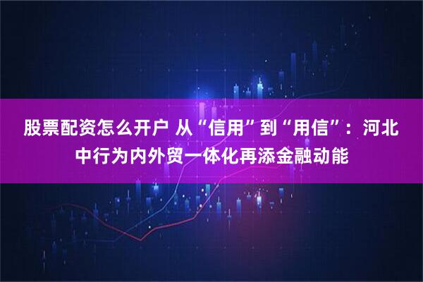 股票配资怎么开户 从“信用”到“用信”：河北中行为内外贸一体化再添金融动能