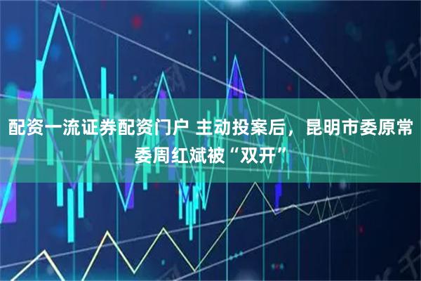 配资一流证券配资门户 主动投案后，昆明市委原常委周红斌被“双开”