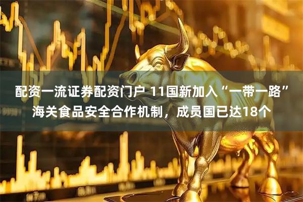 配资一流证券配资门户 11国新加入“一带一路”海关食品安全合作机制，成员国已达18个