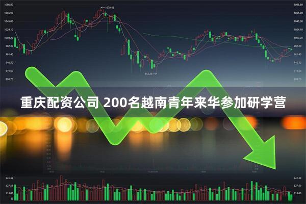 重庆配资公司 200名越南青年来华参加研学营