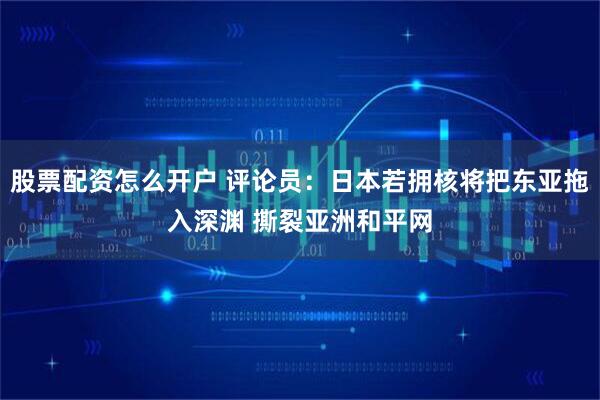 股票配资怎么开户 评论员：日本若拥核将把东亚拖入深渊 撕裂亚洲和平网