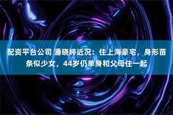 配资平台公司 潘晓婷近况：住上海豪宅，身形苗条似少女，44岁仍单身和父母住一起