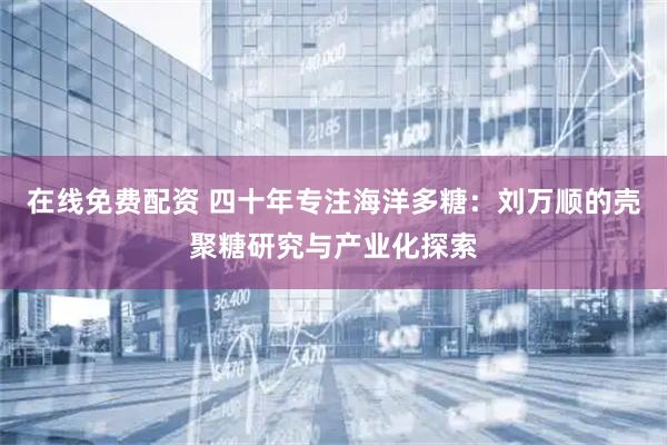在线免费配资 四十年专注海洋多糖：刘万顺的壳聚糖研究与产业化探索